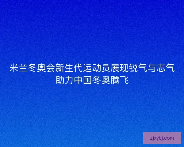 米兰冬奥会新生代运动员展现锐气与志气助力中国冬奥腾飞