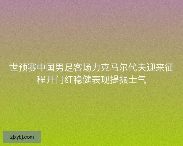 世预赛中国男足客场力克马尔代夫迎来征程开门红稳健表现提振士气