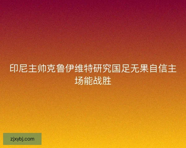 印尼主帅克鲁伊维特研究国足无果自信主场能战胜
