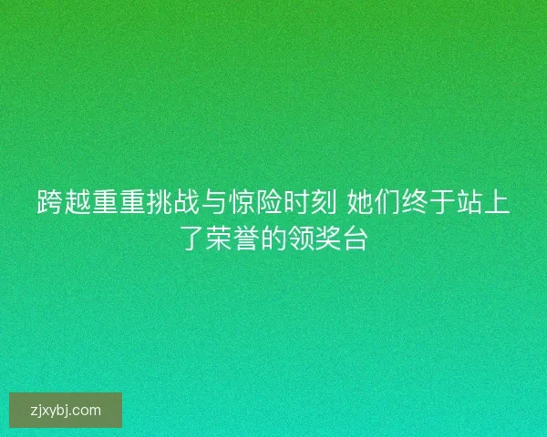 跨越重重挑战与惊险时刻 她们终于站上了荣誉的领奖台