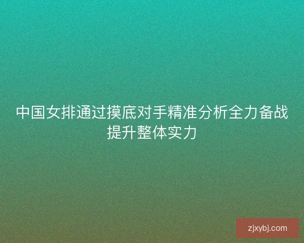 中国女排通过摸底对手精准分析全力备战提升整体实力