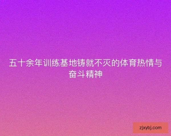 五十余年训练基地铸就不灭的体育热情与奋斗精神