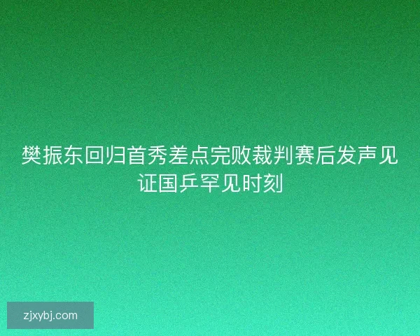 樊振东回归首秀差点完败裁判赛后发声见证国乒罕见时刻