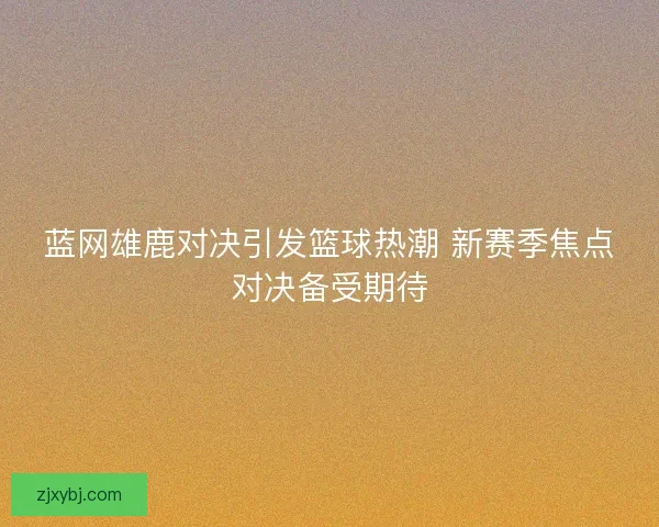 蓝网雄鹿对决引发篮球热潮 新赛季焦点对决备受期待