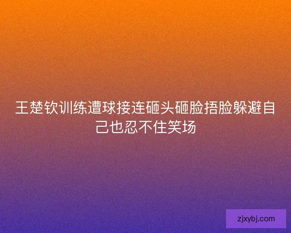 王楚钦训练遭球接连砸头砸脸捂脸躲避自己也忍不住笑场