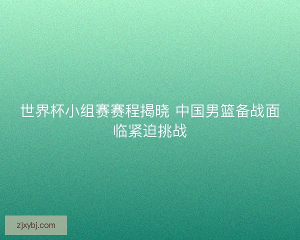 世界杯小组赛赛程揭晓 中国男篮备战面临紧迫挑战