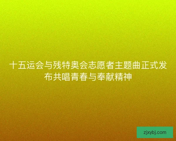十五运会与残特奥会志愿者主题曲正式发布共唱青春与奉献精神