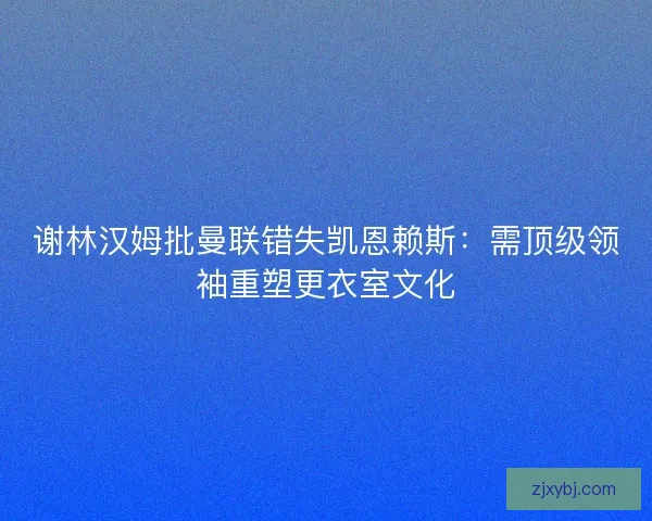谢林汉姆批曼联错失凯恩赖斯：需顶级领袖重塑更衣室文化