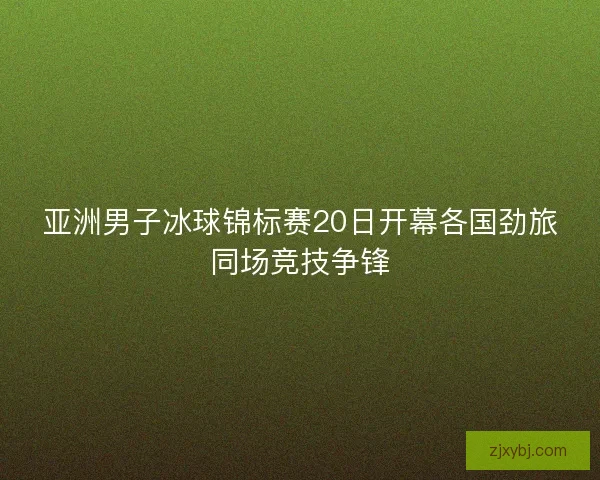 亚洲男子冰球锦标赛20日开幕各国劲旅同场竞技争锋