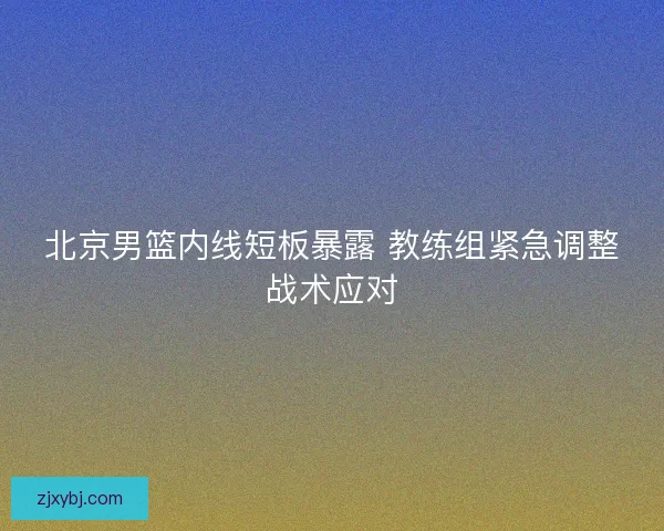 北京男篮内线短板暴露 教练组紧急调整战术应对