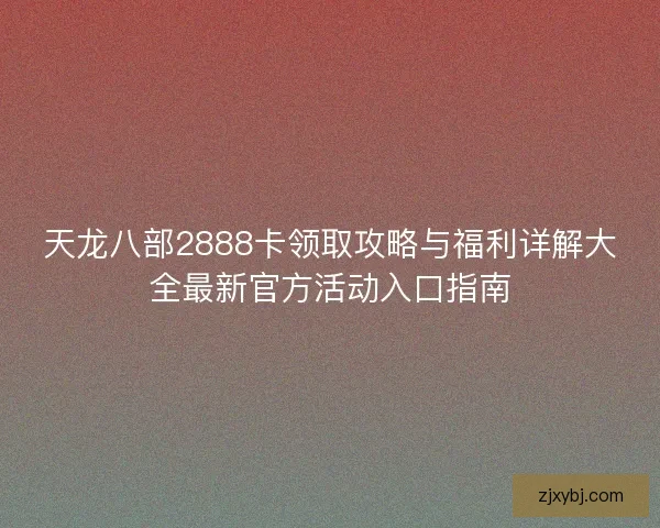 天龙八部2888卡领取攻略与福利详解大全最新官方活动入口指南