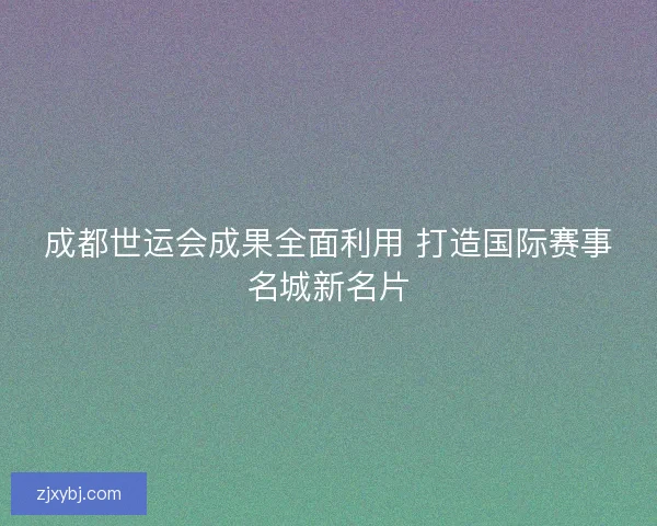 成都世运会成果全面利用 打造国际赛事名城新名片