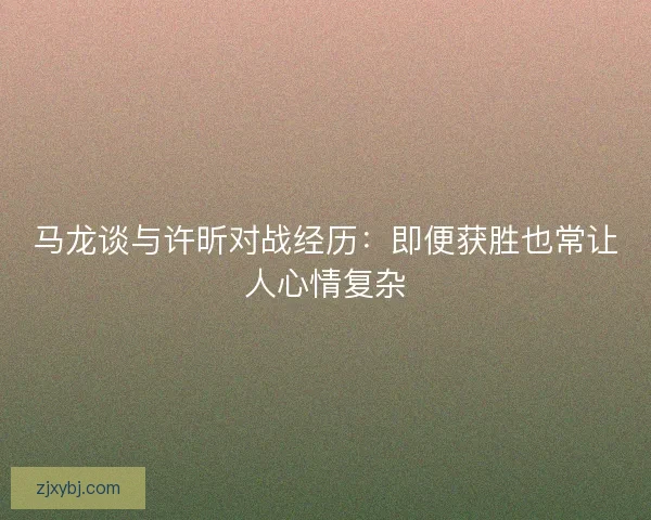 马龙谈与许昕对战经历：即便获胜也常让人心情复杂