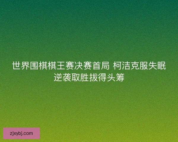 世界围棋棋王赛决赛首局 柯洁克服失眠逆袭取胜拔得头筹