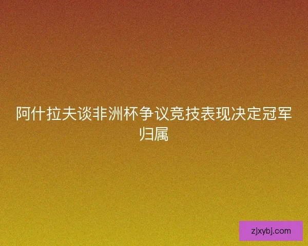 阿什拉夫谈非洲杯争议竞技表现决定冠军归属