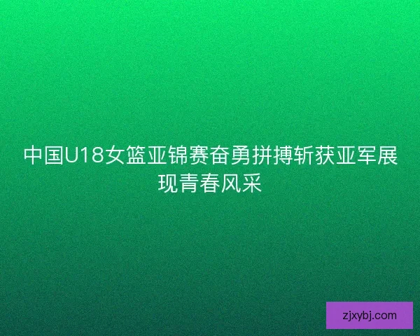 中国U18女篮亚锦赛奋勇拼搏斩获亚军展现青春风采