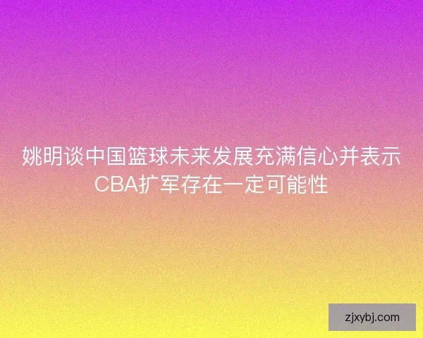 姚明谈中国篮球未来发展充满信心并表示CBA扩军存在一定可能性