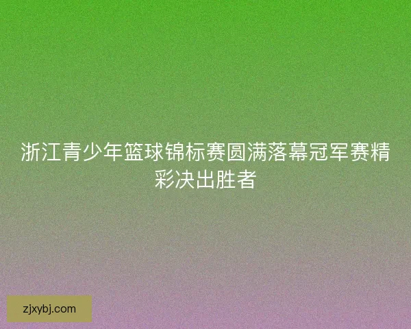 浙江青少年篮球锦标赛圆满落幕冠军赛精彩决出胜者