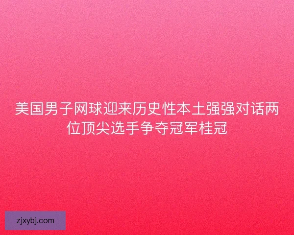 美国男子网球迎来历史性本土强强对话两位顶尖选手争夺冠军桂冠